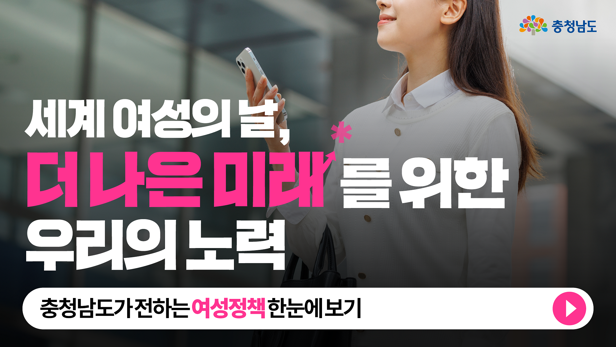 밝은 표정의 여성이 핸드폰을 들고 걷고 있는 모습과 함께, 세계 여성의 날을 맞아 더 나은 미래를 위한 충청남도의 여성 정책을 강조하는 문구가 배치된 이미지. 하단에는 충청남도가 추진하는 여성 정책을 한눈에 볼 수 있도록 안내하는 버튼이 포함되어 있다.